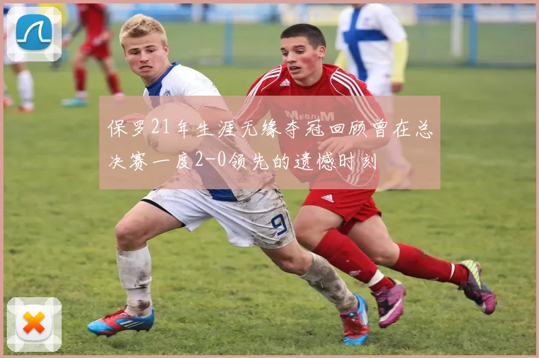 保罗21年生涯无缘夺冠回顾曾在总决赛一度2-0领先的遗憾时刻