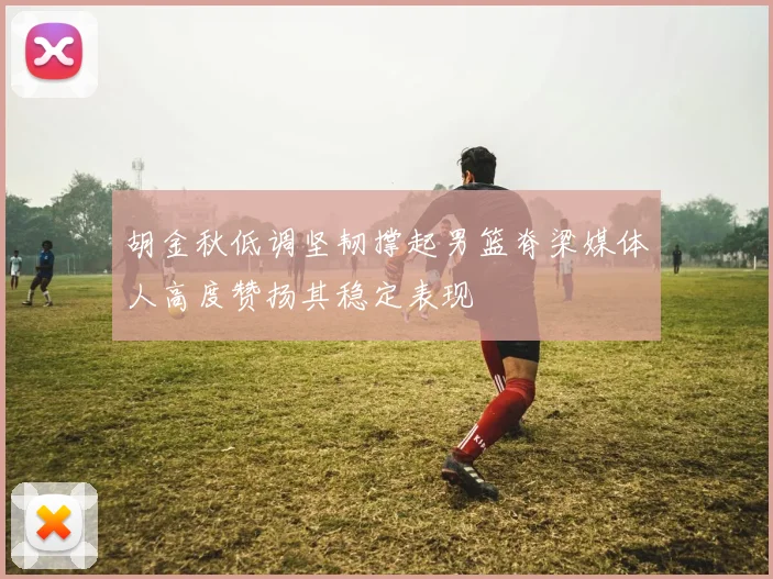 胡金秋低调坚韧撑起男篮脊梁媒体人高度赞扬其稳定表现