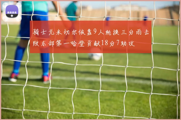 骑士无米切尔依靠9人轮换三分雨击败东部第一哈登贡献18分7助攻