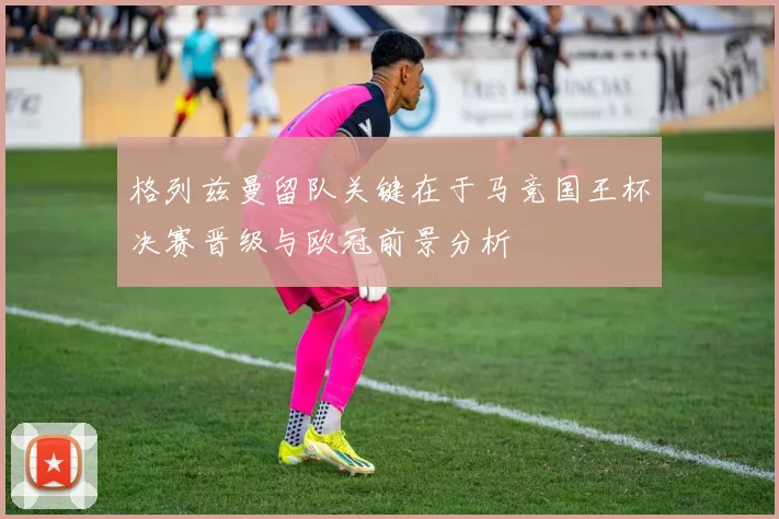 格列兹曼留队关键在于马竞国王杯决赛晋级与欧冠前景分析