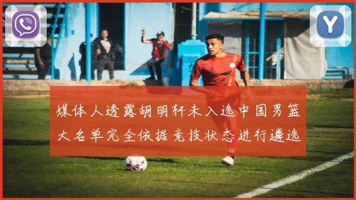 媒体人透露胡明轩未入选中国男篮大名单完全依据竞技状态进行遴选