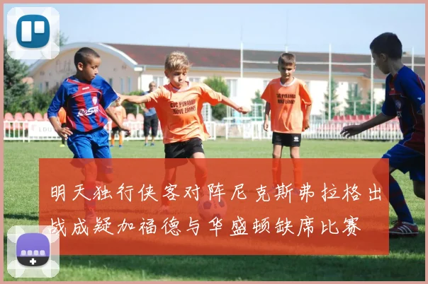 明天独行侠客对阵尼克斯弗拉格出战成疑加福德与华盛顿缺席比赛