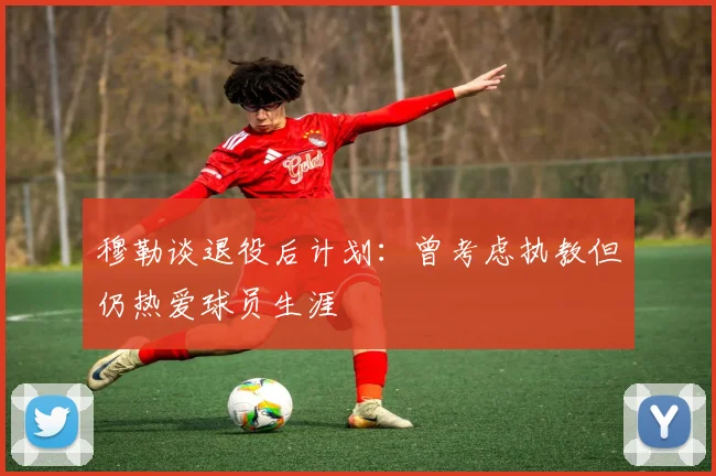 穆勒谈退役后计划：曾考虑执教但仍热爱球员生涯