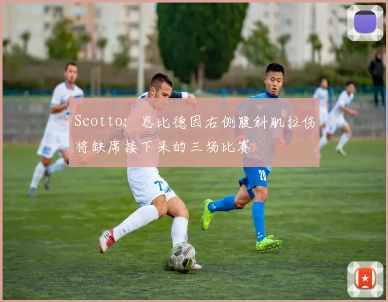 Scotto：恩比德因右侧腹斜肌拉伤将缺席接下来的三场比赛