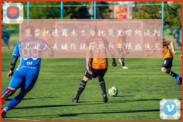 莫雷托透露米兰与托莫里续约谈判已进入关键阶段薪水和年限成焦点