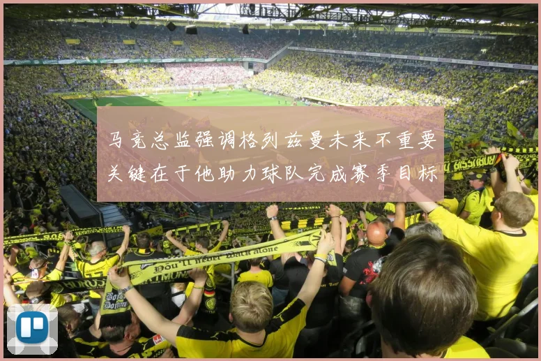 马竞总监强调格列兹曼未来不重要关键在于他助力球队完成赛季目标