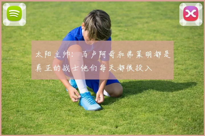 太阳主帅：马卢阿奇和弗莱明都是真正的战士他们每天都很投入