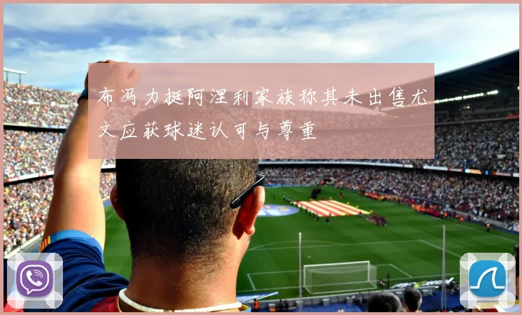 布冯力挺阿涅利家族称其未出售尤文应获球迷认可与尊重