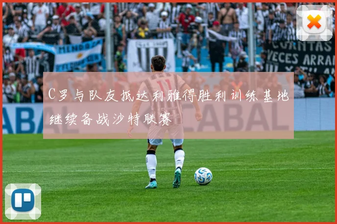 C罗与队友抵达利雅得胜利训练基地继续备战沙特联赛