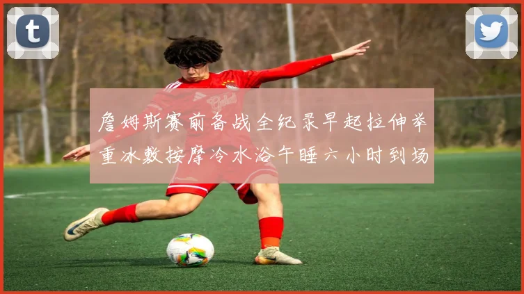詹姆斯赛前备战全纪录早起拉伸举重冰敷按摩冷水浴午睡六小时到场准备