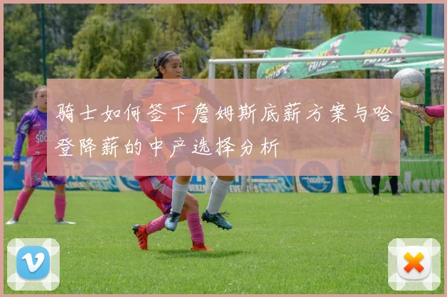骑士如何签下詹姆斯底薪方案与哈登降薪的中产选择分析