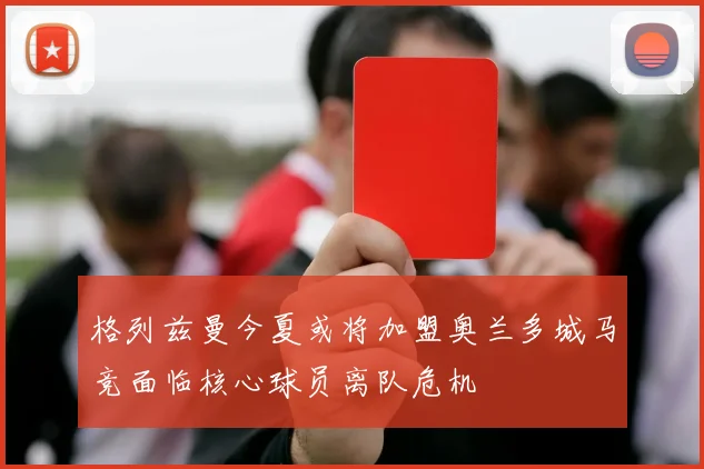 格列兹曼今夏或将加盟奥兰多城马竞面临核心球员离队危机