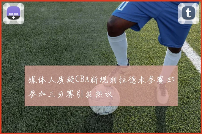 媒体人质疑CBA新规利拉德未参赛却参加三分赛引发热议
