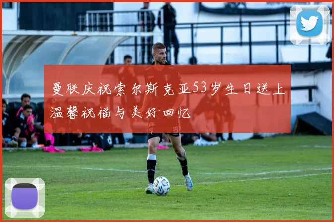 曼联庆祝索尔斯克亚53岁生日送上温馨祝福与美好回忆