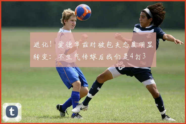 进化！爱德华兹对被包夹态度明显转变：不生气传球后我们是4打3