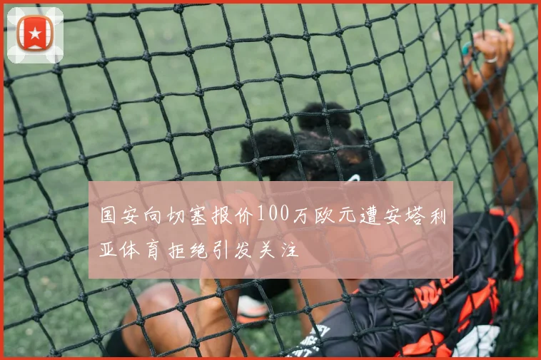 国安向切塞报价100万欧元遭安塔利亚体育拒绝引发关注