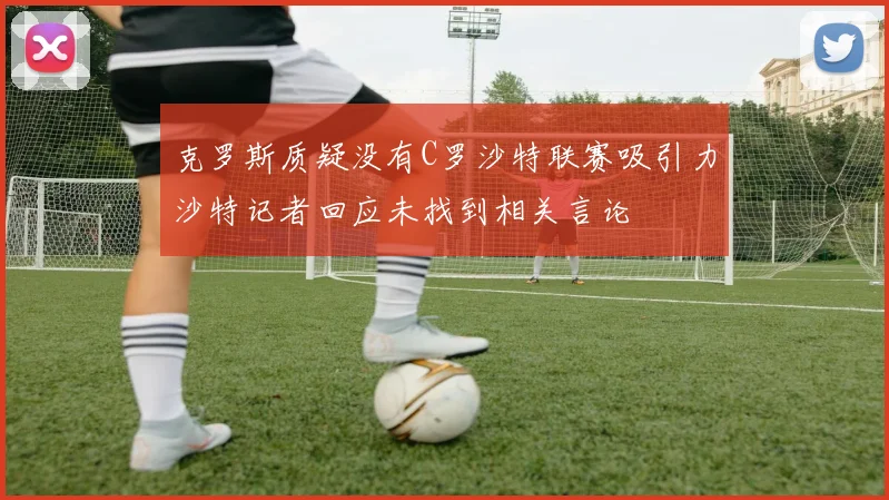 克罗斯质疑没有C罗沙特联赛吸引力沙特记者回应未找到相关言论