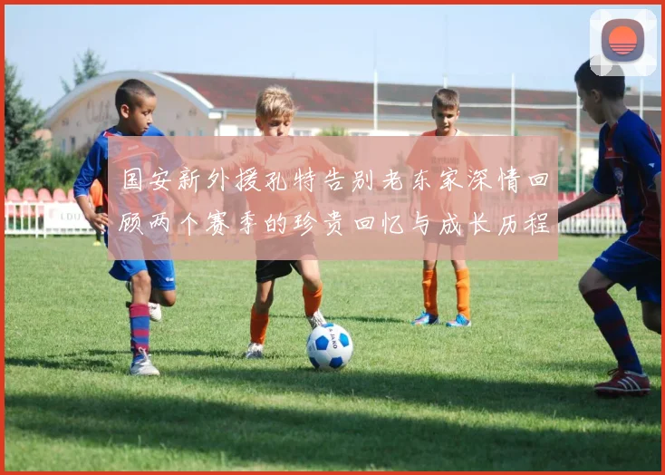 国安新外援孔特告别老东家深情回顾两个赛季的珍贵回忆与成长历程
