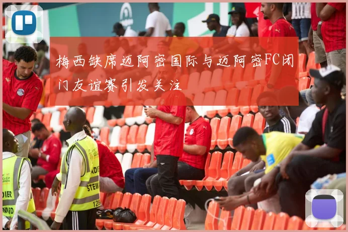 梅西缺席迈阿密国际与迈阿密FC闭门友谊赛引发关注