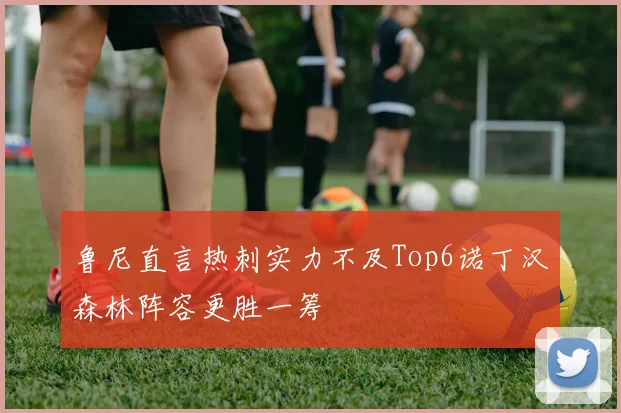 鲁尼直言热刺实力不及Top6诺丁汉森林阵容更胜一筹