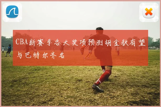 CBA新赛季各大奖项预测胡金秋有望与巴特尔齐名