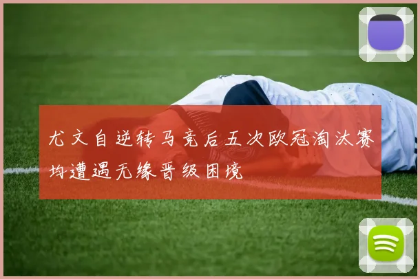 尤文自逆转马竞后五次欧冠淘汰赛均遭遇无缘晋级困境